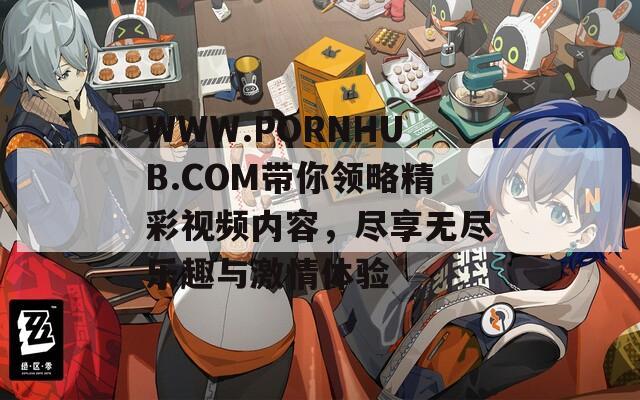 WWW.РОRNHUB.СОM带你领略精彩视频内容，尽享无尽乐趣与激情体验