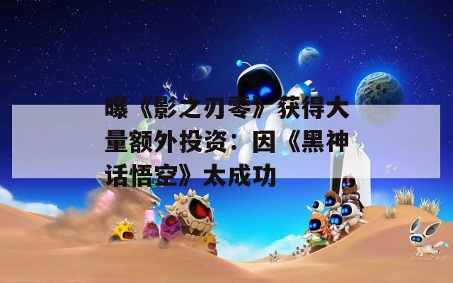 曝《影之刃零》获得大量额外投资：因《黑神话悟空》太成功