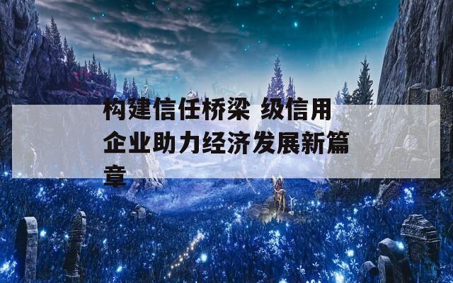 构建信任桥梁 级信用企业助力经济发展新篇章