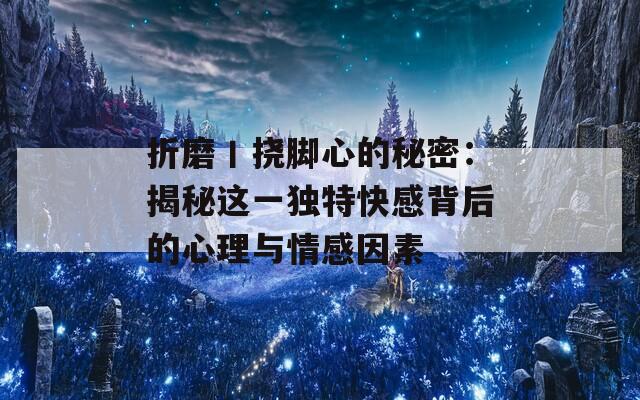 折磨丨挠脚心的秘密：揭秘这一独特快感背后的心理与情感因素