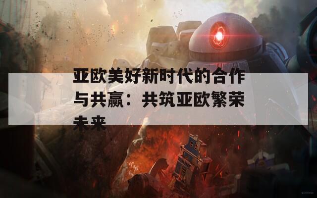 亚欧美好新时代的合作与共赢：共筑亚欧繁荣未来