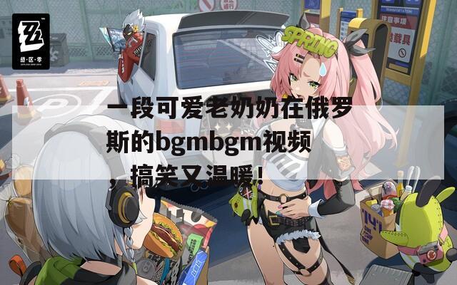 一段可爱老奶奶在俄罗斯的bgmbgm视频，搞笑又温暖！