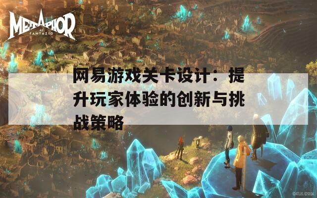 网易游戏关卡设计：提升玩家体验的创新与挑战策略