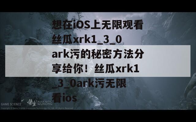 想在iOS上无限观看丝瓜xrk1_3_0ark污的秘密方法分享给你！丝瓜xrk1_3_0ark污无限看ios