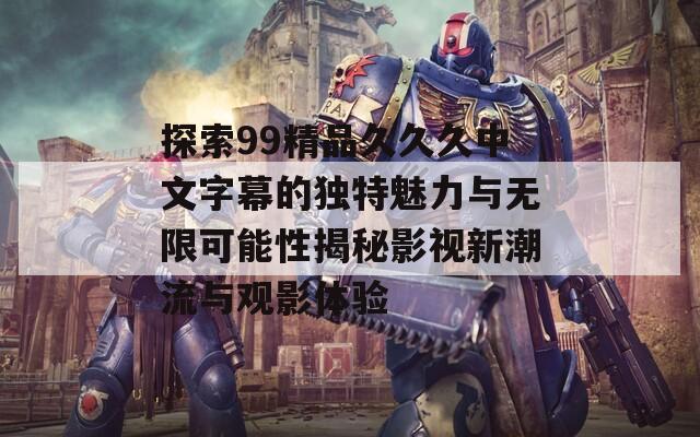 探索99精品久久久中文字幕的独特魅力与无限可能性揭秘影视新潮流与观影体验